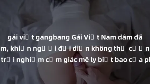 gái việt gangbang Gái Việt Nam dâm đãng làm tình say đắm, khiến người đối diện không thể cưỡng lại được. Hãy trải nghiệm cảm giác mê ly biết bao của phong cách yêu đương đậm chất dân tộc!
