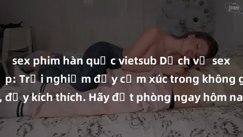 sex phim hàn quốc vietsub Dịch vụ sex nhà nghỉ đẳng cấp: Trải nghiệm đầy cảm xúc trong không gian lãng mạn, đầy kích thích. Hãy đặt phòng ngay hôm nay để thỏa mãn khát khao của bạn!