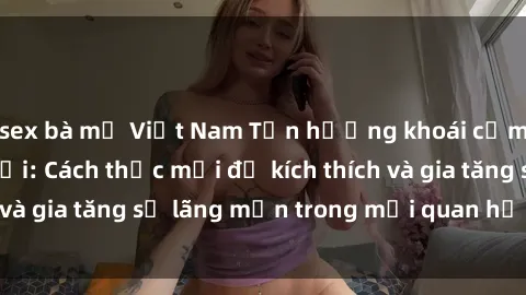 sex bà mẹ Việt Nam Tận hưởng khoái cảm với sex ngoài trời: Cách thức mới để kích thích và gia tăng sự lãng mạn trong mối quan hệ của bạn!