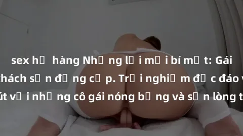 sex họ hàng Những lời mời bí mật: Gái Việt làm tình ở khách sạn đẳng cấp. Trải nghiệm độc đáo và cuốn hút với những cô gái nóng bỏng và sẵn lòng thỏa mãn mọi nhu cầu của bạn.