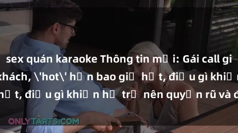 sex quán karaoke Thông tin mới: Gái call girl Việt Nam đắt khách, 'hot' hơn bao giờ hết, điều gì khiến họ trở nên quyến rũ và đáng chú ý?