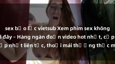 sex bạo lực vietsub Xem phim sex không che miễn phí tại đây – Hàng ngàn đoạn video hot nhất, cập nhật liên tục, thoải mái thưởng thức mà không tốn kém.