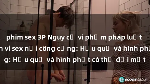 phim sex 3P Nguy cơ vi phạm pháp luật khi thực hiện hành vi sex nơi công cộng: Hậu quả và hình phạt có thể đối mặt