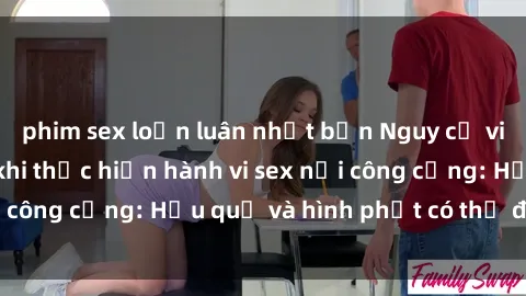 phim sex loạn luân nhật bản Nguy cơ vi phạm pháp luật khi thực hiện hành vi sex nơi công cộng: Hậu quả và hình phạt có thể đối mặt