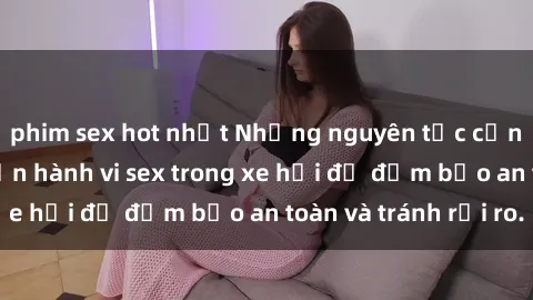 phim sex hot nhất Những nguyên tắc cần nhớ khi thực hiện hành vi sex trong xe hơi để đảm bảo an toàn và tránh rủi ro.