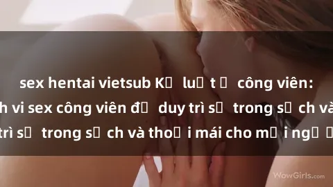 sex hentai vietsub Kỷ luật ở công viên: Chấn chỉnh hành vi sex công viên để duy trì sự trong sạch và thoải mái cho mọi người.