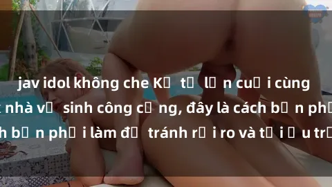 jav idol không che Kể từ lần cuối cùng bạn thực hành sex nhà vệ sinh công cộng, đây là cách bạn phải làm để tránh rủi ro và tối ưu trải nghiệm.