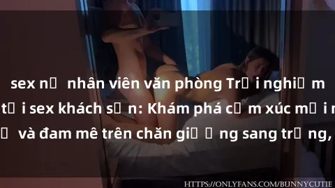 sex nữ nhân viên văn phòng Trải nghiệm đỉnh cao tình yêu tại sex khách sạn: Khám phá cảm xúc mới mẻ và đam mê trên chăn giường sang trọng, độc đáo, không giới hạn.