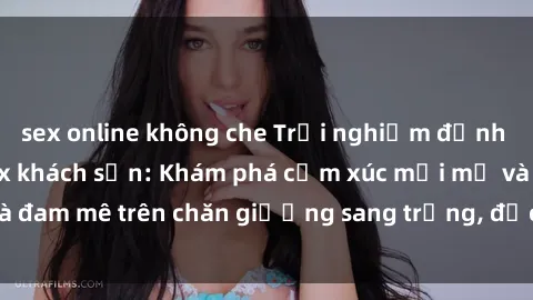 sex online không che Trải nghiệm đỉnh cao tình yêu tại sex khách sạn: Khám phá cảm xúc mới mẻ và đam mê trên chăn giường sang trọng, độc đáo, không giới hạn.