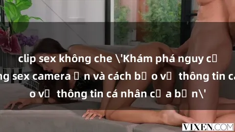 clip sex không che 'Khám phá nguy cơ của việc sử dụng sex camera ẩn và cách bảo vệ thông tin cá nhân của bạn'