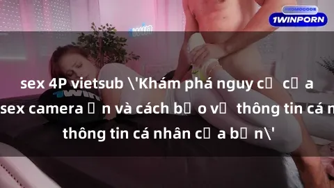sex 4P vietsub 'Khám phá nguy cơ của việc sử dụng sex camera ẩn và cách bảo vệ thông tin cá nhân của bạn'