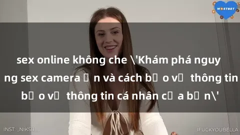 sex online không che 'Khám phá nguy cơ của việc sử dụng sex camera ẩn và cách bảo vệ thông tin cá nhân của bạn'