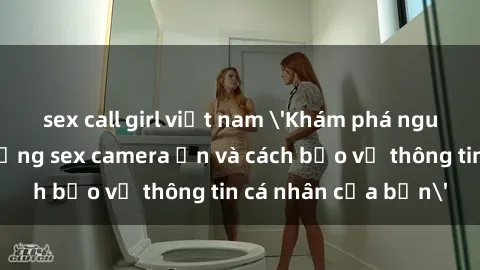 sex call girl việt nam 'Khám phá nguy cơ của việc sử dụng sex camera ẩn và cách bảo vệ thông tin cá nhân của bạn'