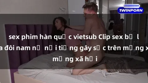 sex phim hàn quốc vietsub Clip sex bị lộ của đôi nam nữ nổi tiếng gây sốc trên mạng xã hội