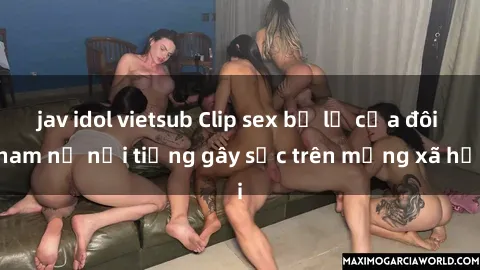 jav idol vietsub Clip sex bị lộ của đôi nam nữ nổi tiếng gây sốc trên mạng xã hội