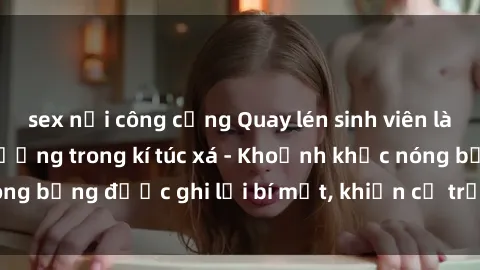 sex nơi công cộng Quay lén sinh viên làm tình ngay trên giường trong kí túc xá - Khoảnh khắc nóng bỏng được ghi lại bí mật, khiến cả trường học xôn xao.