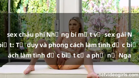sex châu phi Những bí mật về sex gái Nga mà bạn chưa biết: Tư duy và phong cách làm tình đặc biệt của phụ nữ Nga