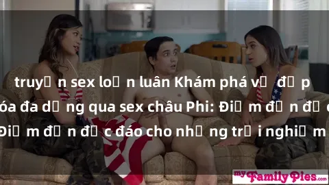 truyện sex loạn luân Khám phá vẻ đẹp tự nhiên và văn hóa đa dạng qua sex châu Phi: Điểm đến độc đáo cho những trải nghiệm khó quên