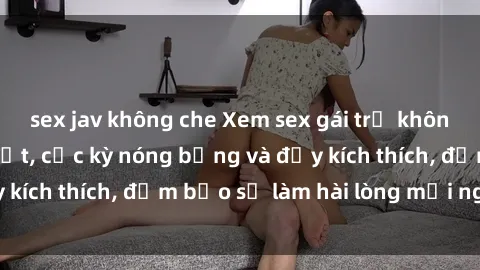 sex jav không che Xem sex gái trẻ không che hấp dẫn nhất, cực kỳ nóng bỏng và đầy kích thích, đảm bảo sẽ làm hài lòng mọi người!