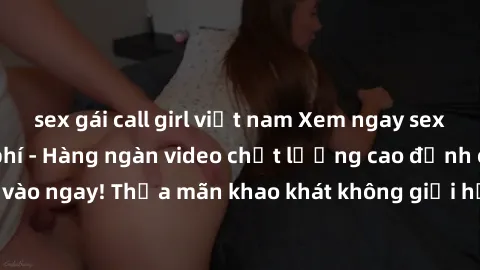 sex gái call girl việt nam Xem ngay sex jav full HD miễn phí - Hàng ngàn video chất lượng cao đỉnh cao chỉ cần click vào ngay! Thỏa mãn khao khát không giới hạn, đón chờ những trải nghiệm mới lạ!