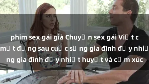 phim sex gái già Chuyện sex gái Việt có chồng: Những bí mật đằng sau cuộc sống gia đình đầy nhiệt huyết và cảm xúc