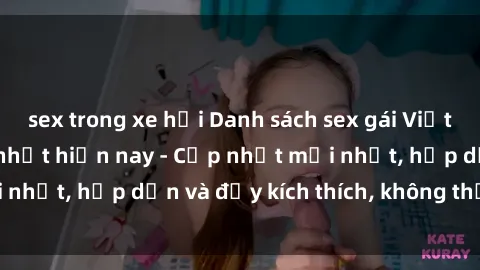sex trong xe hơi Danh sách sex gái Việt Nam sinh viên hot nhất hiện nay - Cập nhật mới nhất, hấp dẫn và đầy kích thích, không thể bỏ qua!