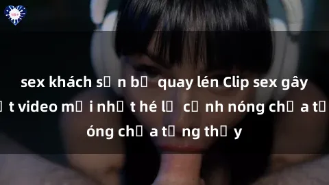 sex khách sạn bị quay lén Clip sex gây sốc: Loạt video mới nhất hé lộ cảnh nóng chưa từng thấy