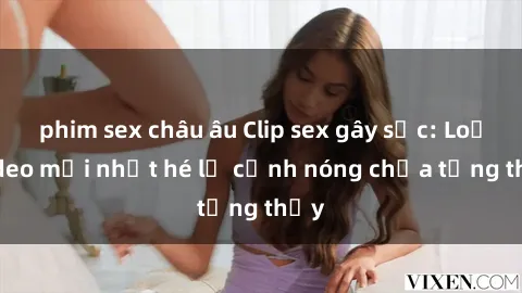 phim sex châu âu Clip sex gây sốc: Loạt video mới nhất hé lộ cảnh nóng chưa từng thấy