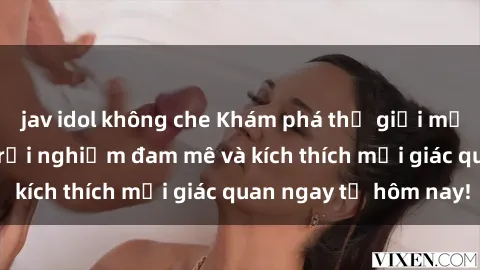 jav idol không che Khám phá thế giới mới của sex online: trải nghiệm đam mê và kích thích mọi giác quan ngay từ hôm nay!