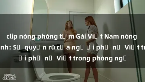 clip nóng phòng tắm Gái Việt Nam nóng bỏng khi làm tình: Sự quyến rũ của người phụ nữ Việt trong phòng ngủ