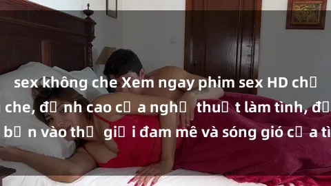 sex không che Xem ngay phim sex HD chất lượng cao không che, đỉnh cao của nghệ thuật làm tình, đưa bạn vào thế giới đam mê và sóng gió của tình yêu không giới hạn.