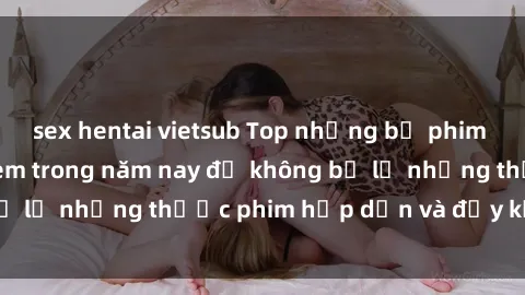 sex hentai vietsub Top những bộ phim sex hay nhất nên xem trong năm nay để không bỏ lỡ những thước phim hấp dẫn và đầy kịch tính.