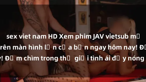 sex viet nam HD Xem phim JAV vietsub mới nhất và hấp dẫn trên màn hình lớn của bạn ngay hôm nay! Đắm chìm trong thế giới tình ái đầy nóng bỏng và kích thích.