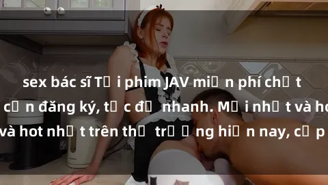 sex bác sĩ Tải phim JAV miễn phí chất lượng cao, không cần đăng ký, tốc độ nhanh. Mới nhất và hot nhất trên thị trường hiện nay, cập nhật hàng ngày.