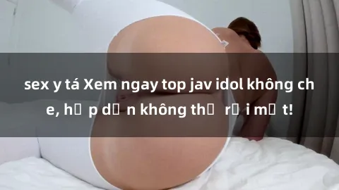 sex y tá Xem ngay top jav idol không che, hấp dẫn không thể rời mắt!