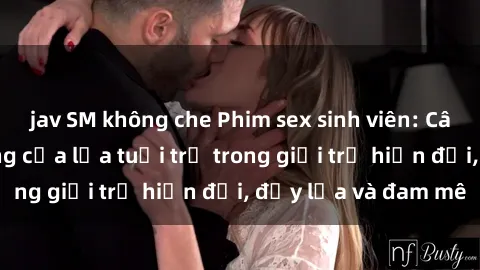 jav SM không che Phim sex sinh viên: Câu chuyện nóng bỏng của lứa tuổi trẻ trong giới trẻ hiện đại, đầy lửa và đam mê