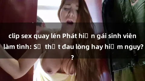clip sex quay lén Phát hiện gái sinh viên làm tình: Sự thật đau lòng hay hiểm nguy?