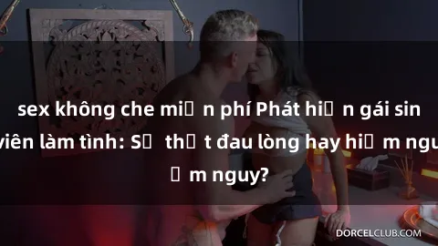 sex không che miễn phí Phát hiện gái sinh viên làm tình: Sự thật đau lòng hay hiểm nguy?