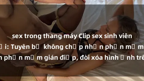 sex trong thang máy Clip sex sinh viên gây sốt mạng xã hội: Tuyên bố không chấp nhận phần mềm gián điệp, đòi xóa hình ảnh trên internet