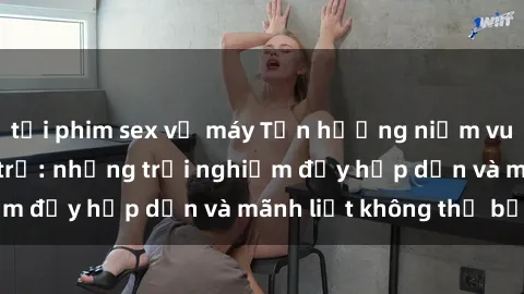 tải phim sex về máy Tận hưởng niềm vui của sex với gái trẻ: những trải nghiệm đầy hấp dẫn và mãnh liệt không thể bỏ lỡ