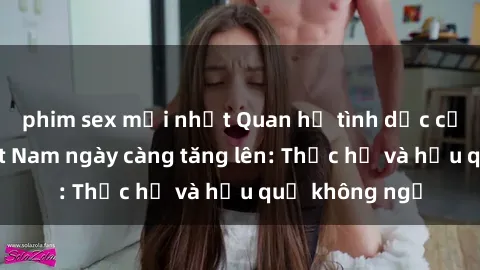 phim sex mới nhất Quan hệ tình dục của nữ sinh Việt Nam ngày càng tăng lên: Thực hư và hậu quả không ngờ