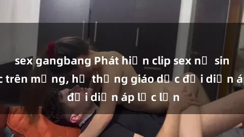 sex gangbang Phát hiện clip sex nữ sinh gây sốc trên mạng, hệ thống giáo dục đối diện áp lực lớn