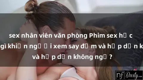 sex nhân viên văn phòng Phim sex học sinh: Điều gì khiến người xem say đắm và hấp dẫn không ngờ?