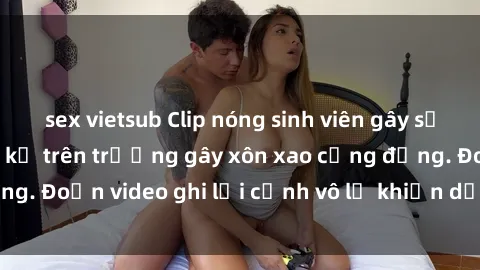 sex vietsub Clip nóng sinh viên gây sốc: Hành động cấm kỵ trên trường gây xôn xao cộng đồng. Đoạn video ghi lại cảnh vô lễ khiến dư luận bức xúc.