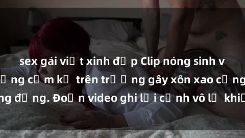 sex gái việt xinh đẹp Clip nóng sinh viên gây sốc: Hành động cấm kỵ trên trường gây xôn xao cộng đồng. Đoạn video ghi lại cảnh vô lễ khiến dư luận bức xúc.