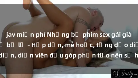 jav miễn phí Những bộ phim sex gái già đỉnh cao không thể bỏ lỡ - Hấp dẫn, mê hoặc, từng đạo diễn, diễn viên đều góp phần tạo nên sự hấp dẫn, kích thích.