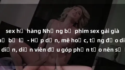sex họ hàng Những bộ phim sex gái già đỉnh cao không thể bỏ lỡ - Hấp dẫn, mê hoặc, từng đạo diễn, diễn viên đều góp phần tạo nên sự hấp dẫn, kích thích.