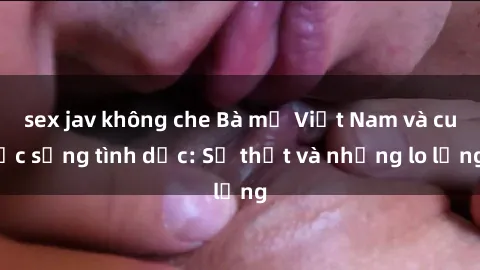 sex jav không che Bà mẹ Việt Nam và cuộc sống tình dục: Sự thật và những lo lắng