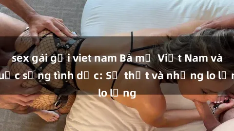 sex gái gọi viet nam Bà mẹ Việt Nam và cuộc sống tình dục: Sự thật và những lo lắng