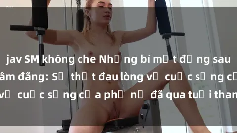 jav SM không che Những bí mật đằng sau vẻ ngoài gái già dâm đãng: Sự thật đau lòng về cuộc sống của phụ nữ đã qua tuổi thanh xuân